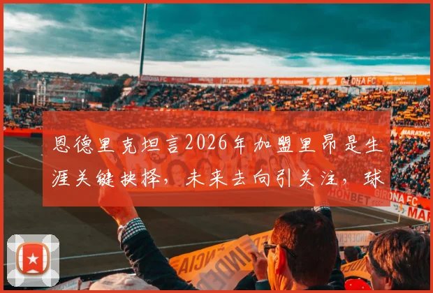 恩德里克坦言2026年加盟里昂是生涯关键抉择,未来去向引关注,球员与俱乐部的双向奔赴解析