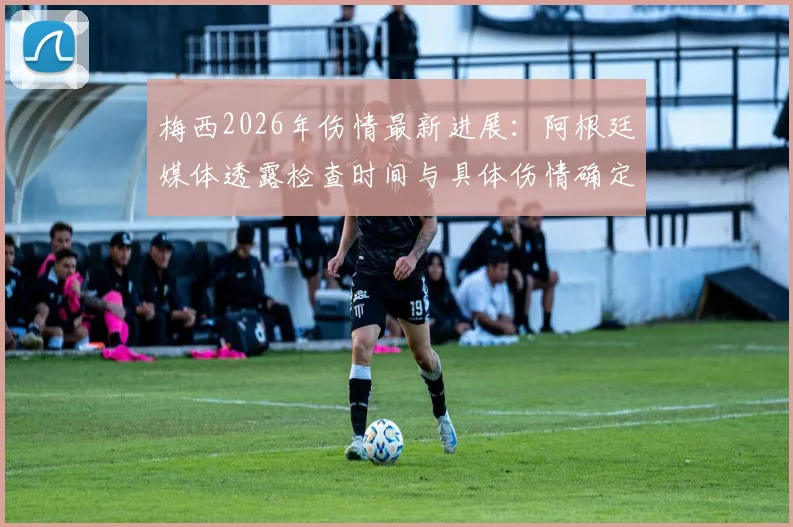 梅西2026年伤情最新进展：阿根廷媒体透露检查时间与具体伤情确定流程，球迷关切后续