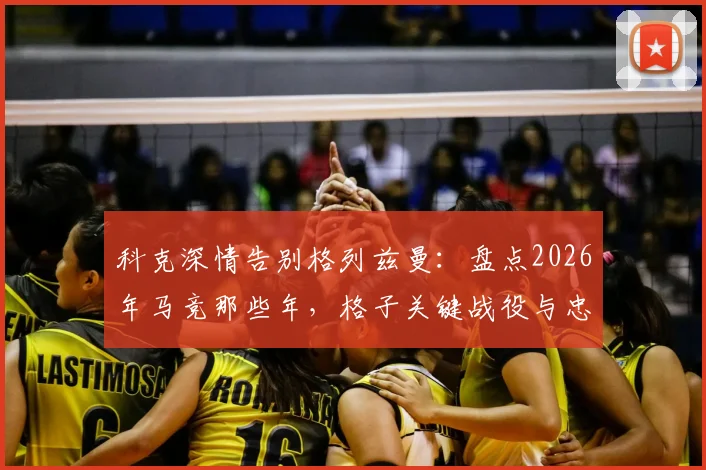 科克深情告别格列兹曼:盘点2026年马竞那些年,格子关键战役与忠诚时刻全回顾