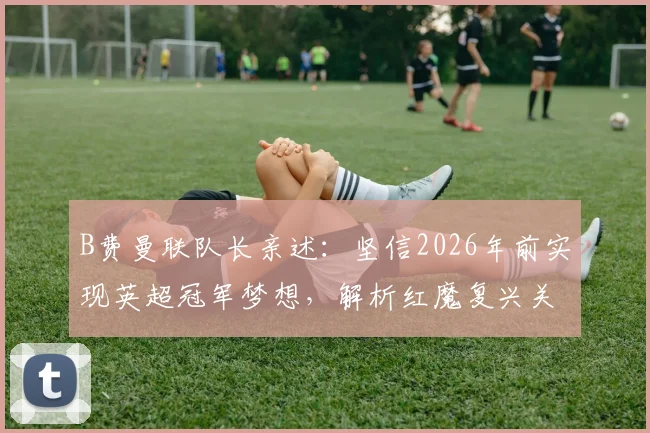 B费曼联队长亲述：坚信2026年前实现英超冠军梦想，解析红魔复兴关键与个人生涯目标