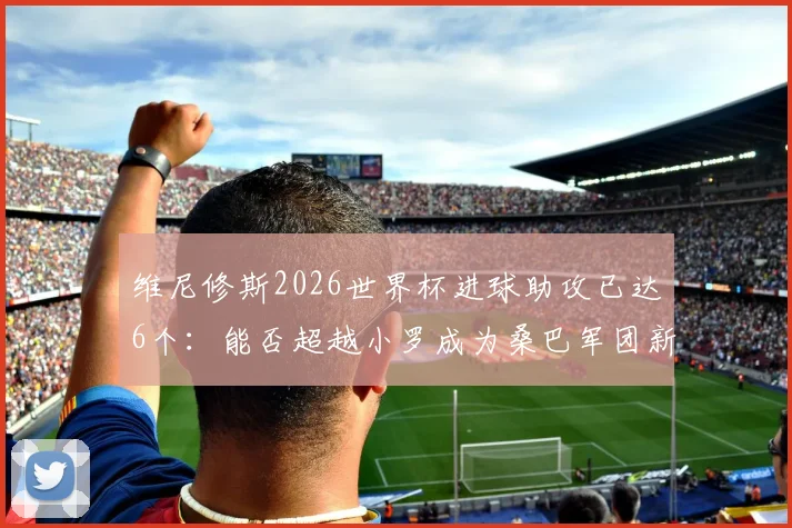 维尼修斯2026世界杯进球助攻已达6个:能否超越小罗成为桑巴军团新传奇?球员数据全面解析