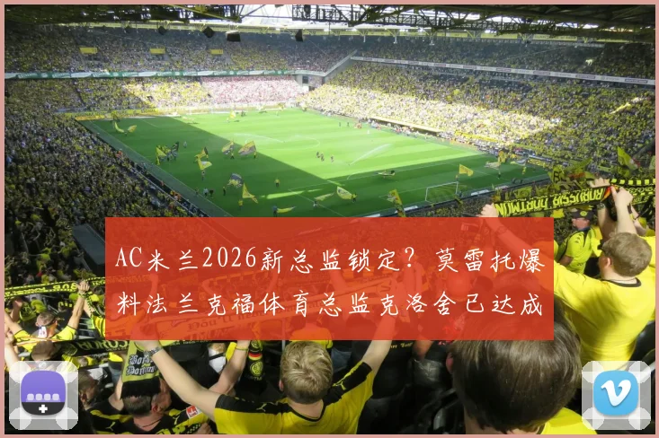 AC米兰2026新总监锁定?莫雷托爆料法兰克福体育总监克洛舍已达成口头协议,协议细节与未来计划解读