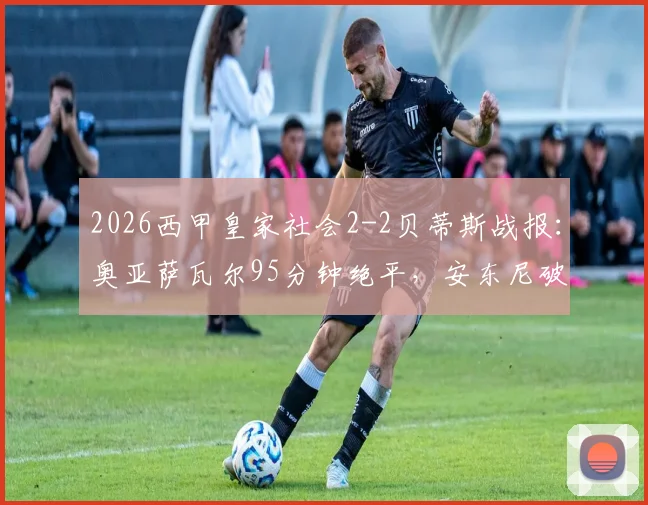 2026西甲皇家社会2-2贝蒂斯战报：奥亚萨瓦尔95分钟绝平，安东尼破门难救主