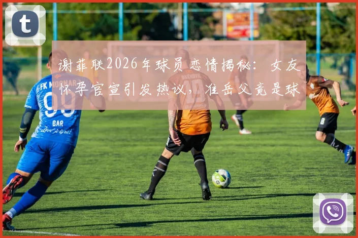 谢菲联2026年球员恋情揭秘：女友怀孕官宣引发热议，准岳父竟是球队主教练