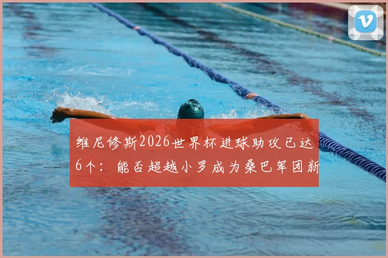 维尼修斯2026世界杯进球助攻已达6个：能否超越小罗成为桑巴军团新传奇？球员数据全面解析