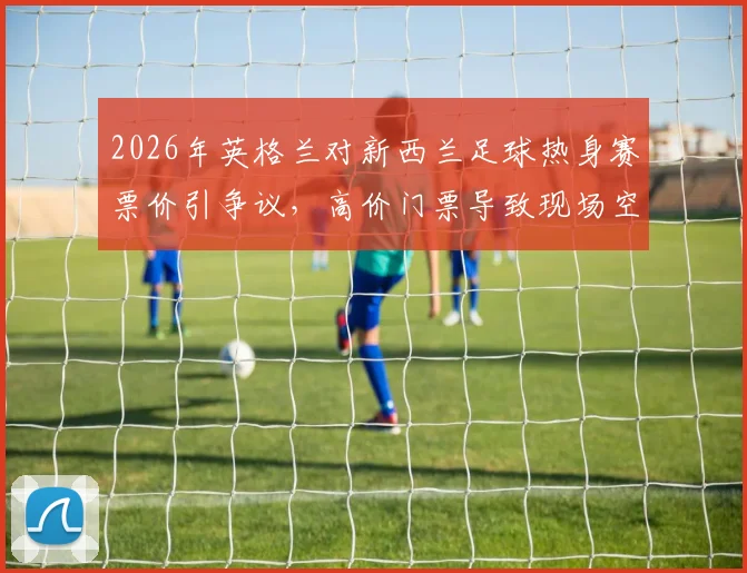 2026年英格兰对新西兰足球热身赛票价引争议,高价门票导致现场空座率飙升,球迷吐槽不断